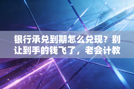 银行承兑到期怎么兑现?别让到手的钱飞了,老会计教你全套避坑指南