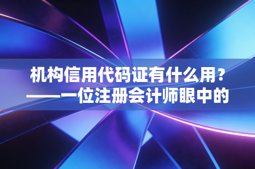 机构信用代码证有什么用？——一位注册会计师眼中的企业数字身份证与商业信用基石