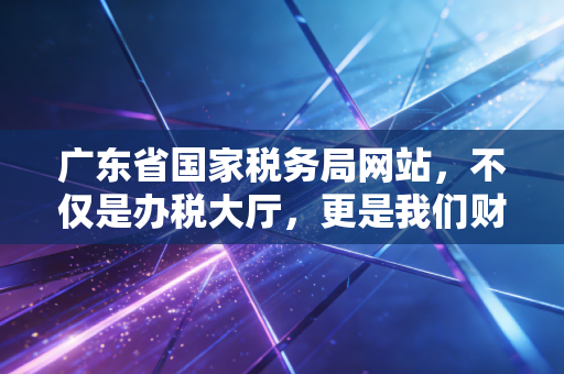 广东省国家税务局网站,不仅是办税大厅,更是我们财务人的第二战场——一个老CPA的数字化税务观察