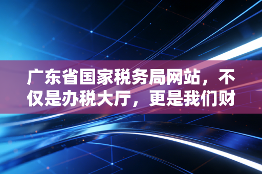 广东省国家税务局网站，不仅是办税大厅，更是我们财务人的第二战场——一个老CPA的数字化税务观察