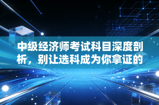 中级经济师考试科目深度剖析，别让选科成为你拿证的拦路虎