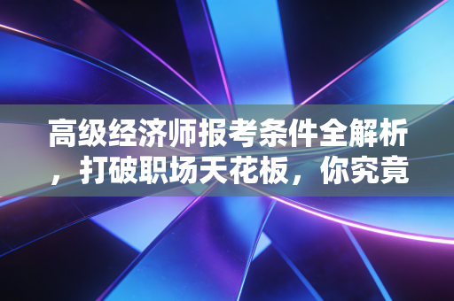 高级经济师报考条件全解析，打破职场天花板，你究竟差在哪？