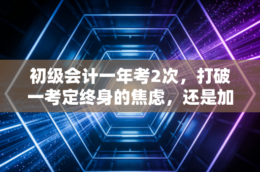 初级会计一年考2次，打破一考定终身的焦虑，还是加速内卷的开始？