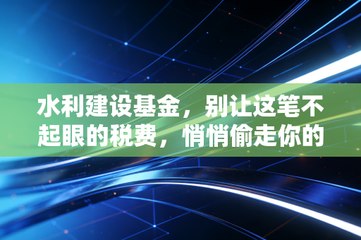 水利建设基金,别让这笔不起眼的税费,悄悄偷走你的利润