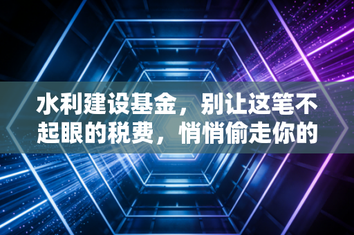 水利建设基金,别让这笔不起眼的税费,悄悄偷走你的利润