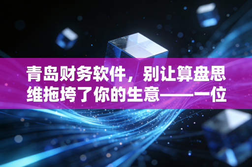 青岛财务软件,别让算盘思维拖垮了你的生意——一位注会眼中的数字化转型