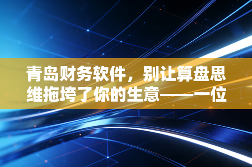 青岛财务软件,别让算盘思维拖垮了你的生意——一位注会眼中的数字化转型