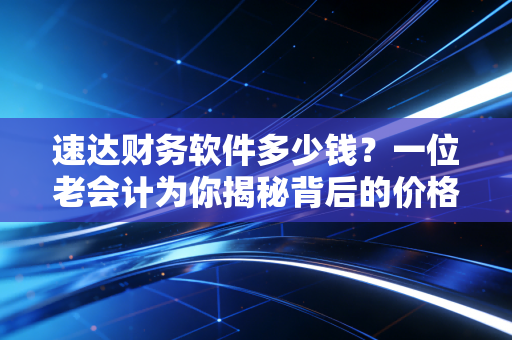 速达财务软件多少钱？一位老会计为你揭秘背后的价格逻辑与避坑指南