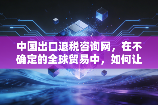 中国出口退税咨询网,在不确定的全球贸易中,如何让每一分退税款都成为企业的及时雨?