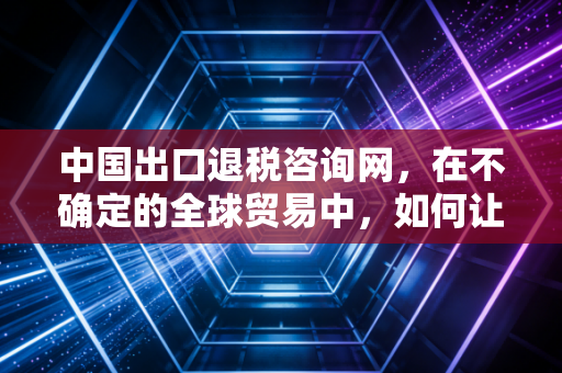中国出口退税咨询网,在不确定的全球贸易中,如何让每一分退税款都成为企业的及时雨?