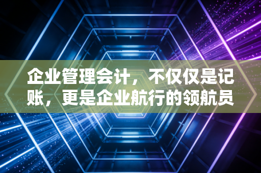 企业管理会计,不仅仅是记账,更是企业航行的领航员
