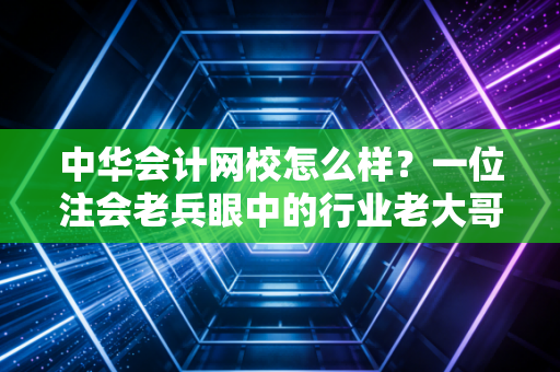 中华会计网校怎么样?一位注会老兵眼中的行业老大哥真实测评