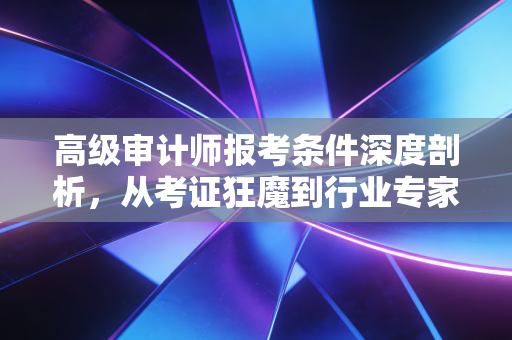 高级审计师报考条件深度剖析，从考证狂魔到行业专家的必经之路