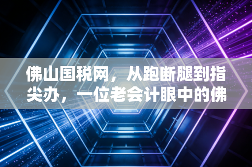 佛山国税网,从跑断腿到指尖办,一位老会计眼中的佛山税务变迁