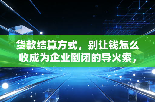 货款结算方式,别让钱怎么收成为企业倒闭的导火索,资深CPA的实战避坑指南