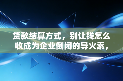 货款结算方式,别让钱怎么收成为企业倒闭的导火索,资深CPA的实战避坑指南