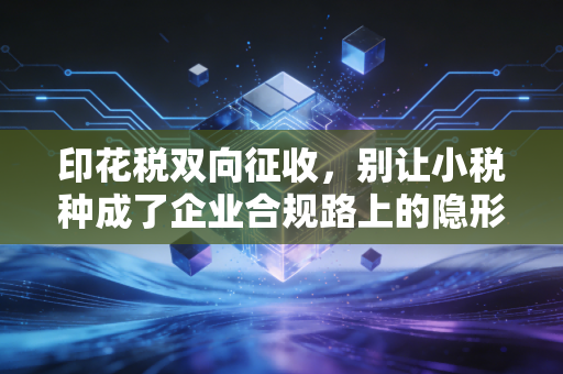 印花税双向征收,别让小税种成了企业合规路上的隐形地雷