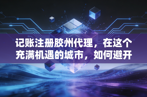记账注册胶州代理，在这个充满机遇的城市，如何避开创业路上的财税深坑？