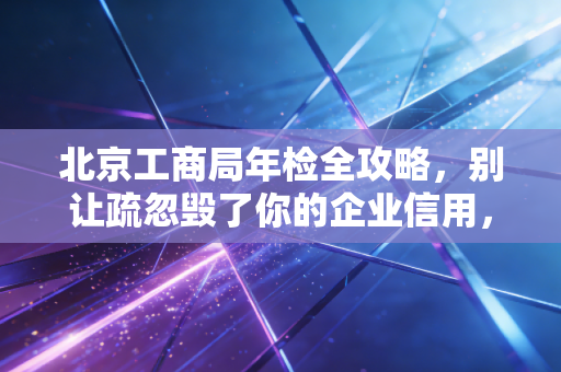 北京工商局年检全攻略,别让疏忽毁了你的企业信用,一位老会计的肺腑之言
