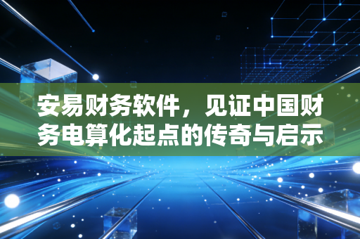 安易财务软件,见证中国财务电算化起点的传奇与启示