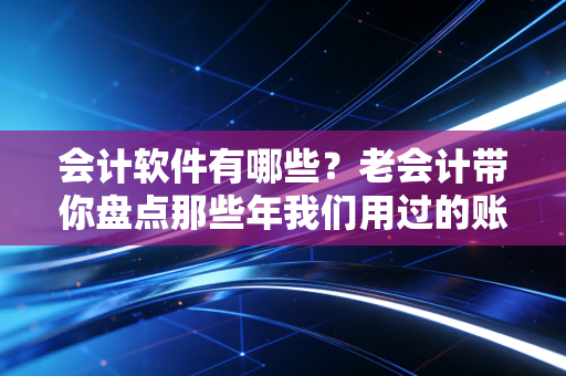 会计软件有哪些?老会计带你盘点那些年我们用过的账房神器