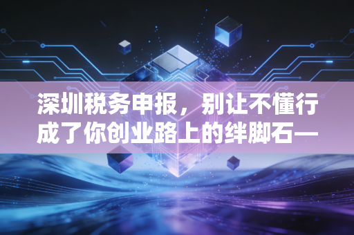 深圳税务申报,别让不懂行成了你创业路上的绊脚石——一位老会计的掏心窝子话