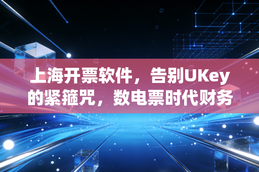 上海开票软件,告别UKey的紧箍咒,数电票时代财务人的真实体感
