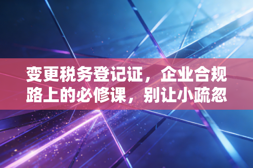 变更税务登记证,企业合规路上的必修课,别让小疏忽变成大麻烦