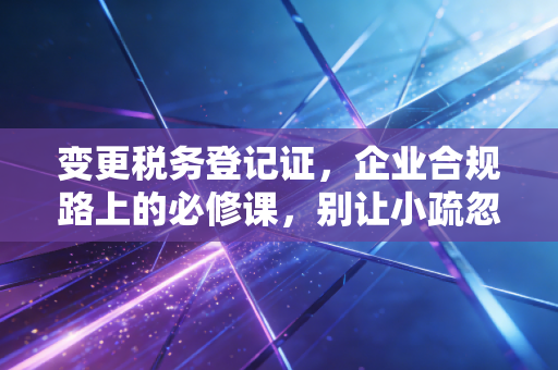 变更税务登记证,企业合规路上的必修课,别让小疏忽变成大麻烦
