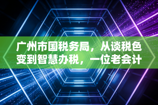 广州市国税务局,从谈税色变到智慧办税,一位老会计的真心话