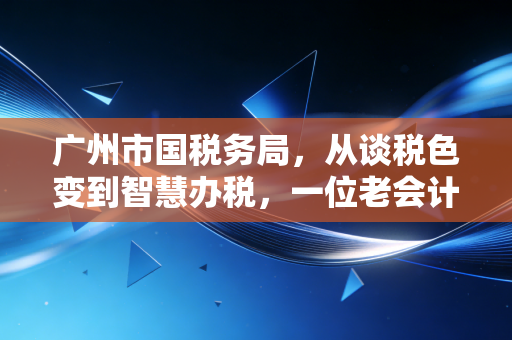 广州市国税务局,从谈税色变到智慧办税,一位老会计的真心话