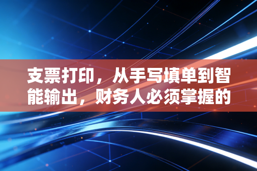 支票打印,从手写填单到智能输出,财务人必须掌握的硬核生存技能