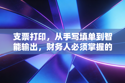 支票打印，从手写填单到智能输出，财务人必须掌握的硬核生存技能