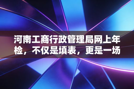 河南工商行政管理局网上年检,不仅是填表,更是一场关乎企业生死的信用大考