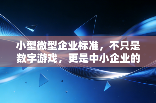 小型微型企业标准,不只是数字游戏,更是中小企业的生存法则