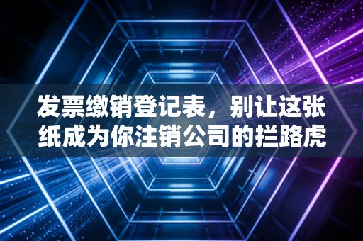 发票缴销登记表,别让这张纸成为你注销公司的拦路虎,一位老会计的掏心窝子话