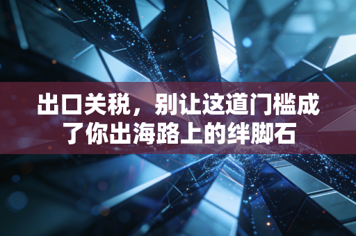 出口关税,别让这道门槛成了你出海路上的绊脚石