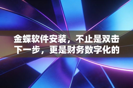 金蝶软件安装，不止是双击下一步，更是财务数字化的第一块基石