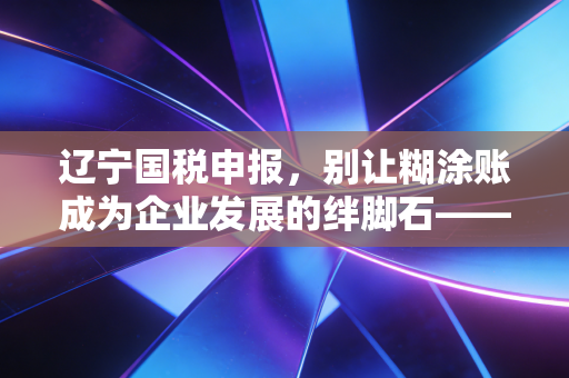 辽宁国税申报，别让糊涂账成为企业发展的绊脚石——一位老会计的肺腑之言