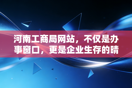 河南工商局网站,不仅是办事窗口,更是企业生存的晴雨表——一位注会眼中的数字政务