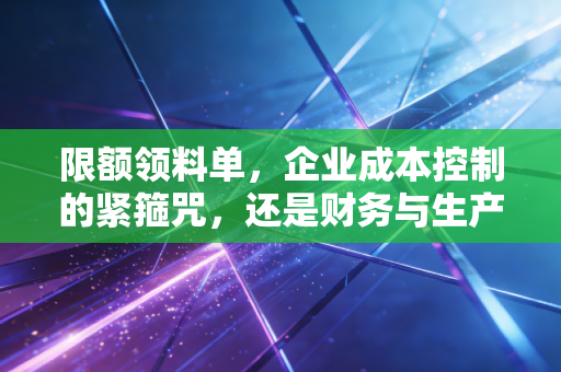 限额领料单,企业成本控制的紧箍咒,还是财务与生产的导火索?