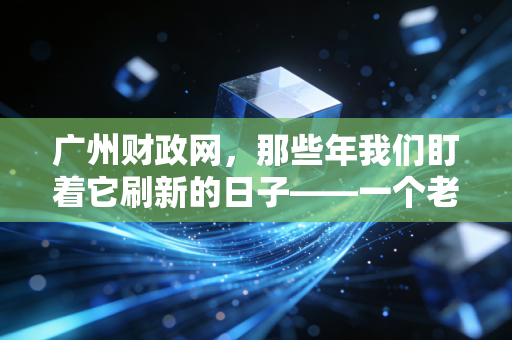 广州财政网，那些年我们盯着它刷新的日子——一个老会计的碎碎念与深度观察