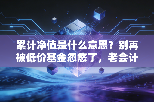 累计净值是什么意思？别再被低价基金忽悠了，老会计带你扒开真相