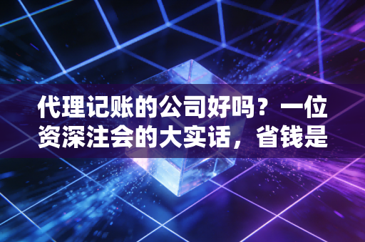 代理记账的公司好吗?一位资深注会的大实话,省钱是肯定的,但避坑才是关键