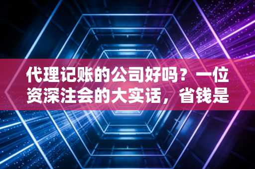 代理记账的公司好吗?一位资深注会的大实话,省钱是肯定的,但避坑才是关键