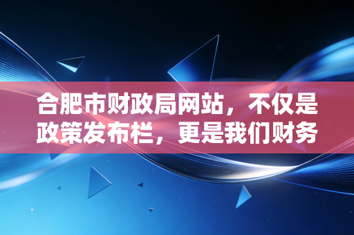 合肥市财政局网站,不仅是政策发布栏,更是我们财务人的数字军师