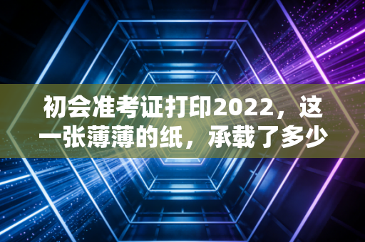 初会准考证打印2022,这一张薄薄的纸,承载了多少会计人的焦虑与希望
