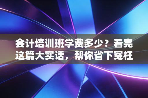 会计培训班学费多少?看完这篇大实话,帮你省下冤枉钱