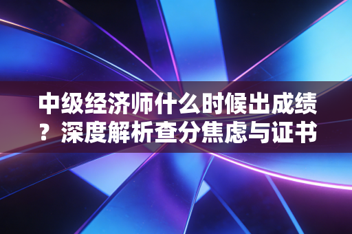中级经济师什么时候出成绩？深度解析查分焦虑与证书背后的职业红利