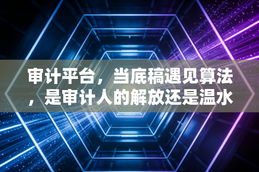 审计平台,当底稿遇见算法,是审计人的解放还是温水煮青蛙?